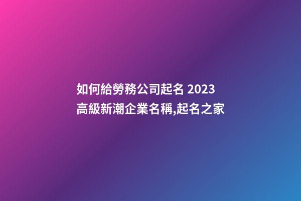 如何給勞務公司起名 2023高級新潮企業名稱,起名之家-第1張-公司起名-玄機派